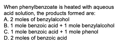 When phenylbenzoate is heated with aqueous
acid solution, the products formed are:
A. 2 moles of benzylalcohol
B. 1 mole benzoic acid + 1 mole benzylalcohol
C. 1 mole benzoic acid + 1 mole phenol
D. 2 moles of benzoic acid
