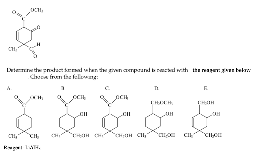 OCH3
CH3
Determine the product formed when the given compound is reacted with the reagent given below
Choose from the following:
D.
Е.
А.
В.
С.
OCH3
!!
OCH3
OCH;
CH2OCH3
CH,OH
HOʻ
HO
HO
HO
`CH2OH CH3´
`CH,OH
CH;
`CH,OH
CH3´
`CH3
CH3'
`CH;OH CH;´
Reagent: LİAIH4
