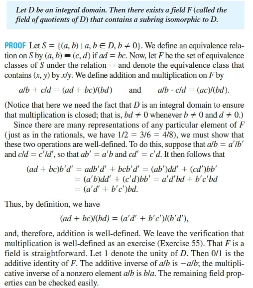 Let D be an integral domain. Then there exists a field F (called the
field of quotients of D) that contains a subring isomorphic to D.
PROOF Let S = {(a, b) | a, b E D, b ± 0}. We define an equivalence rela-
tion on S by (a, b) = (c, d) if ad = bc. Now, let F be the set of equivalence
classes of S under the relation = and denote the equivalence class that
contains (x, y) by xly. We define addition and multiplication on F by
alb + cld = (ad + bc)/(bd)
and
alb - cld = (ac)(bd).
(Notice that here we need the fact that D is an integral domain to ensure
that multiplication is closed; that is, bd + 0 whenever b + 0 and d + 0.)
Since there are many representations of any particular element of F
(just as in the rationals, we have 1/2 = 3/6 = 4/8), we must show that
these two operations are well-defined. To do this, suppose that alb = a'lb'
and cld = c'ld', so that ab' = a'b and cd' = c'd. It then follows that
(ad + bc)b'd' = adb'd' + bcb'd' = (ab')dd' + (cd')bb'
= (a'b)dd' + (c'd)bb' = a'd'bd + b'c'bd
= (a'd' + b'c')bd.
Thus, by definition, we have
(ad + bc)/(bd) = (a'd' + b'c')/(b'd'),
and, therefore, addition is well-defined. We leave the verification that
multiplication is well-defined as an exercise (Exercise 55). That F is a
field is straightforward. Let 1 denote the unity of D. Then 0/1 is the
additive identity of F. The additive inverse of alb is - alb; the multipli-
cative inverse of a nonzero element alb is bla. The remaining field prop-
erties can be checked easily.
