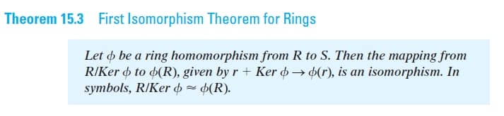 Theorem 15.3 First Isomorphism Theorem for Rings
Let o be a ring homomorphism from R to S. Then the mapping from
R/Ker þ to 4(R), given by r + Ker þ → 4(r), is an isomorphism. In
symbols, R/Ker o = 6(R).
