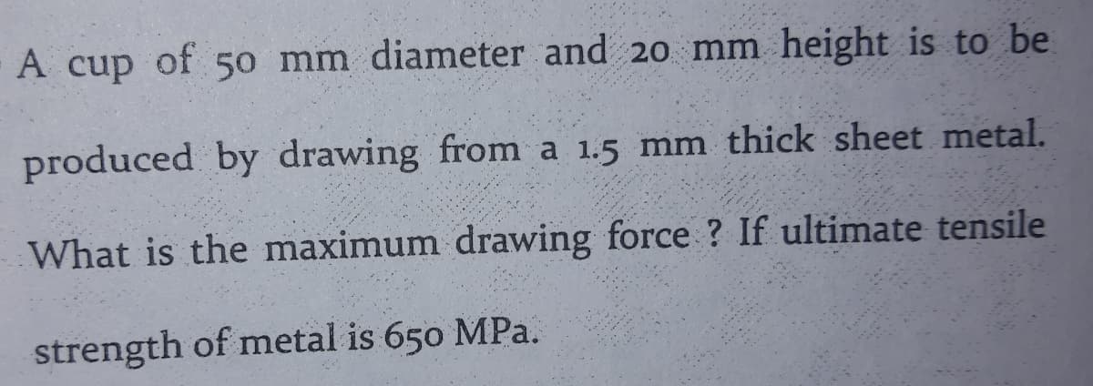 A cup of 5o mm diameter and 20 mm height is to be
produced by drawing from a 1.5 mm thick sheet metal.
What is the maximum drawing force ? If ultimate tensile
strength of metal is 650 MPa.
