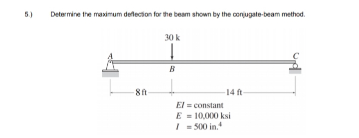5.)
Determine the maximum deflection for the beam shown by the conjugate-beam method.
30 k
B
-8 ft-
-14 ft-
El = constant
E = 10,000 ksi
I = 500 in.“
