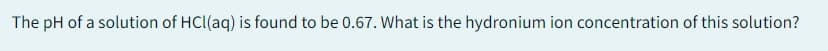 The pH of a solution of HCl(aq) is found to be 0.67. What is the hydronium ion concentration of this solution?