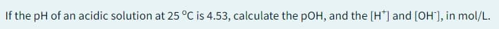 If the pH of an acidic solution at 25 °C is 4.53, calculate the pOH, and the [H*] and [OH-], in mol/L.