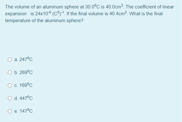 The volume of an aluminum sphere at 30.0°C is 40.0cm³. The coefficient of linear
expansion is 24x10-6 (Cº)-1. If the final volume is 40.4cm³. What is the final
temperature of the aluminum sphere?
O a. 247°C
O b. 269°C
О с. 1690с
O d. 447°C
Ое. 147°C
