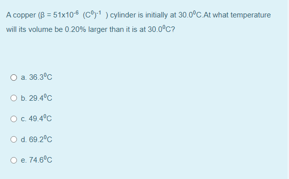 A copper (B = 51x10-6 (Cº)-1 ) cylinder is initially at 30.0C.At what temperature
will its volume be 0.20% larger than it is at 30.0°C?
O a. 36.3°C
O b. 29.4°C
O c. 49.4°C
d. 69.2°C
e. 74.6°с
