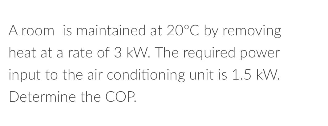 A room is maintained at 20°C by removing
heat at a rate of 3 kW. The required power
input to the air conditioning unit is 1.5 kW.
Determine the COP.
