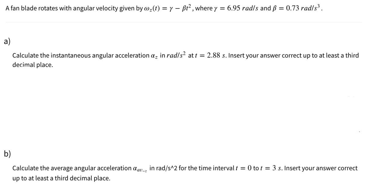 A fan blade rotates with angular velocity given by w2(t) = y – Bt2 , where y
= 6.95 rad/s and ß = 0.73 rad/s³ .
a)
Calculate the instantaneous angular acceleration a, in rad/s² at t = 2.88 s. Insert your answer correct up to at least a third
decimal place.
b)
Calculate the average angular acceleration aav_, in rad/s^2 for the time interval t = 0 to t = 3 s. Insert your answer correct
up to at least a third decimal place.
