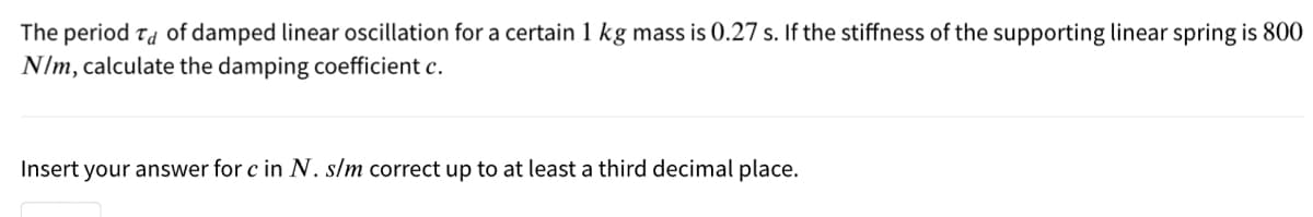 The period Ta of damped linear oscillation for a certain 1 kg mass is 0.27 s. If the stiffness of the supporting linear spring is 800
N/m, calculate the damping coefficient c.
Insert your answer for c in N. s/m correct up to at least a third decimal place.
