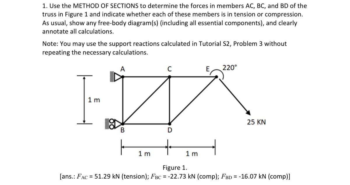 1. Use the METHOD OF SECTIONS to determine the forces in members AC, BC, and BD of the
truss in Figure 1 and indicate whether each of these members is in tension or compression.
As usual, show any free-body diagram(s) (including all essential components), and clearly
annotate all calculations.
Note: You may use the support reactions calculated in Tutorial S2, Problem 3 without
repeating the necessary calculations.
A
E
220°
1 m
25 KN
B
D
1 m
1 m
Figure 1.
[ans.: FAC = 51.29 kN (tension); FBC = -22.73 kN (comp); FBD = -16.07 kN (comp)]
