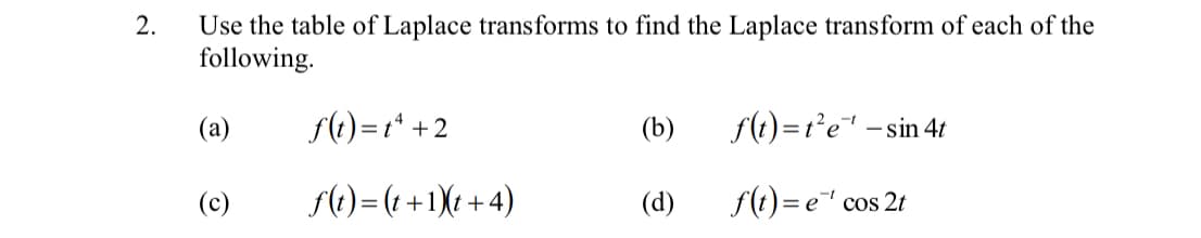 Use the table of Laplace transforms to find the Laplace transform of each of the
following.
2.
(а)
f(t)=t* +2
(b)
f(t)=r*e - sin 4t
(c)
f(1) = (t +1)t +4)
(d)
f(t) = e cos 2t
