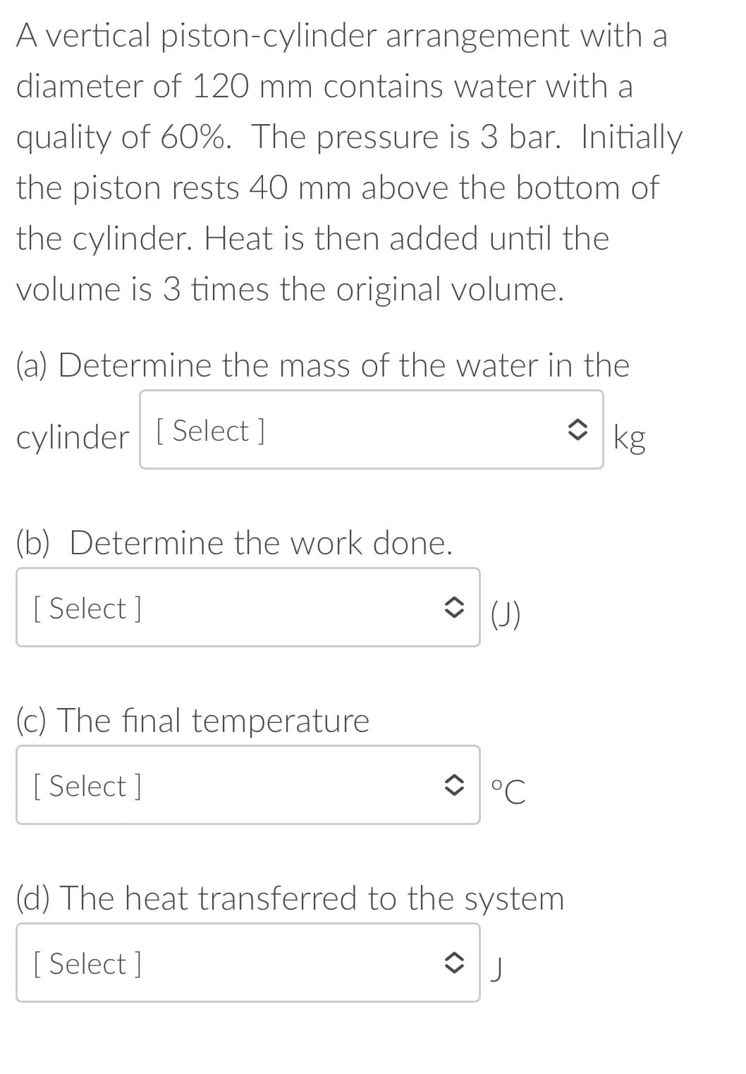 A vertical piston-cylinder arrangement with a
diameter of 120 mm contains water with a
quality of 60%. The pressure is 3 bar. Initially
the piston rests 40 mm above the bottom of
the cylinder. Heat is then added until the
volume is 3 times the original volume.
(a) Determine the mass of the water in the
cylinder [ Select ]
O kg
(b) Determine the work done.
[ Select ]
O (J)
(c) The final temperature
[ Select ]
O °C
(d) The heat transferred to the system
[ Select ]
