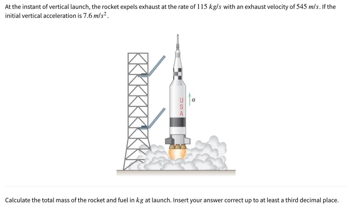 At the instant of vertical launch, the rocket expels exhaust at the rate of 115 kg/s with an exhaust velocity of 545 m/s. If the
initial vertical acceleration is 7.6 m/s?.
a
Calculate the total mass of the rocket and fuel in kg at launch. Insert your answer correct up to at least a third decimal place.
USA
