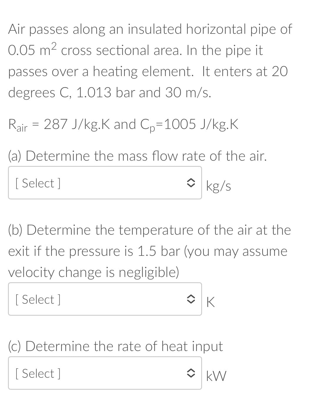 Air passes along an insulated horizontal pipe of
0.05 m2 cross sectional area. In the pipe it
passes over a heating element. It enters at 20
degrees C, 1.013 bar and 30 m/s.
Rair = 287 J/kg.K and Cp=1005 J/kg.K
(a) Determine the mass flow rate of the air.
[ Select ]
O kg/s
(b) Determine the temperature of the air at the
exit if the pressure is 1.5 bar (you may assume
velocity change is negligible)
[ Select ]
(c) Determine the rate of heat input
[ Select ]
O kW
