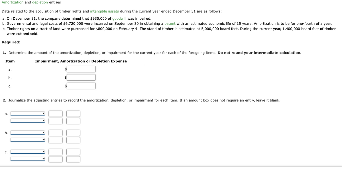 Amortization and depletion entries
Data related to the acquisition of timber rights and intangible assets during the current year ended December 31 are as follows:
a. On December 31, the company determined that $930,000 of goodwill was impaired.
b. Governmental and legal costs of $6,720,000 were incurred on September 30 in obtaining a patent with an estimated economic life of 15 years. Amortization is to be for one-fourth of a year.
c. Timber rights on a tract of land were purchased for $800,000 on February 4. The stand of timber is estimated at 5,000,000 board feet. During the current year, 1,400,000 board feet of timber
were cut and sold.
Required:
1. Determine the amount of the amortization, depletion, or impairment for the current year for each of the foregoing items. Do not round your intermediate calculation.
Impairment, Amortization or Depletion Expense
Item
a.
b.
C.
2. Journalize the adjusting entries to record the amortization, depletion, or impairment for each item. If an amount box does not require an entry, leave it blank.
a.
b.
C.