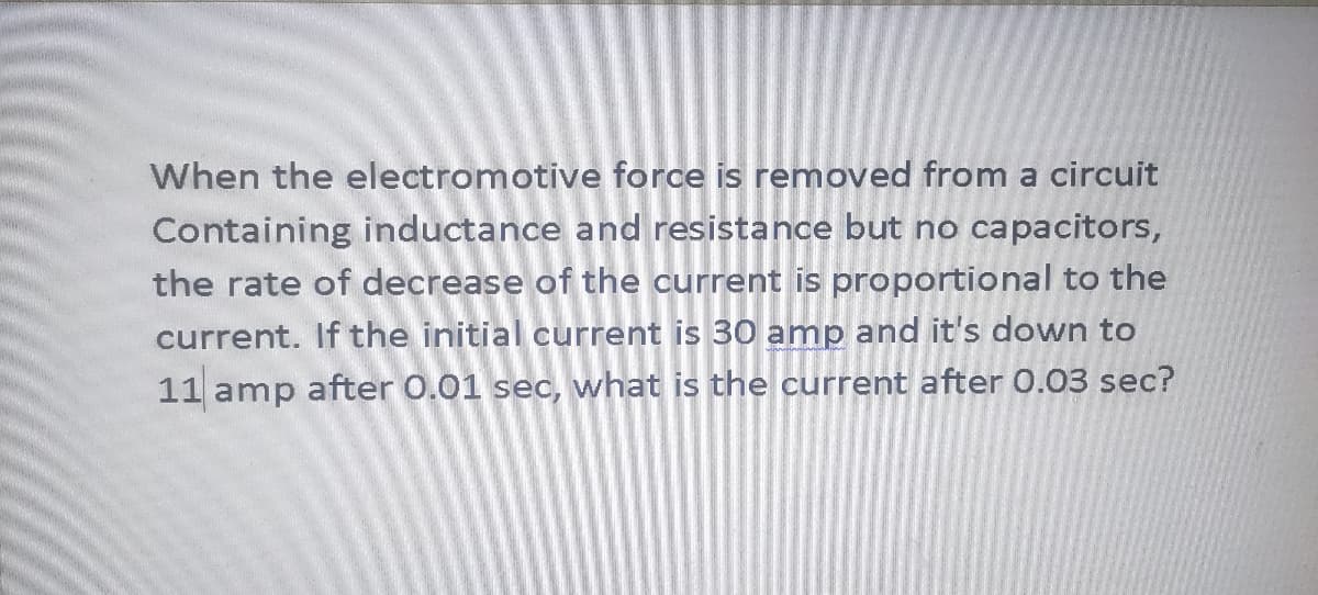 When the electromotive force is removed from a circuit
Containing inductance and resistance but no capacitors,
the rate of decrease of the current is proportional to the
current. If the initial current is 30 amp and it's down to
11 amp after 0.01 sec, what is the current after 0.03 sec?
