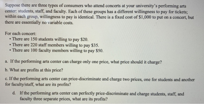Suppose there are three types of consumers who attend concerts at your university's performing arts
center: students, staff, and faculty. Each of these groups has a different willingness to pay for tickets;
within each group, willingness to pay is identical. There is a fixed cost of $1,000 to put on a concert, but
there are essentially no variable costs.
For each concert:
•
.
There are 150 students willing to pay $20.
There are 220 staff members willing to pay $35.
There are 100 faculty members willing to pay $50.
a. If the performing arts center can charge only one price, what price should it charge?
b. What are profits at this price?
c. If the performing arts center can price-discriminate and charge two prices, one for students and another
for faculty/staff, what are its profits?
d. If the performing arts center can perfectly price-discriminate and charge students, staff, and
faculty three separate prices, what are its profits?