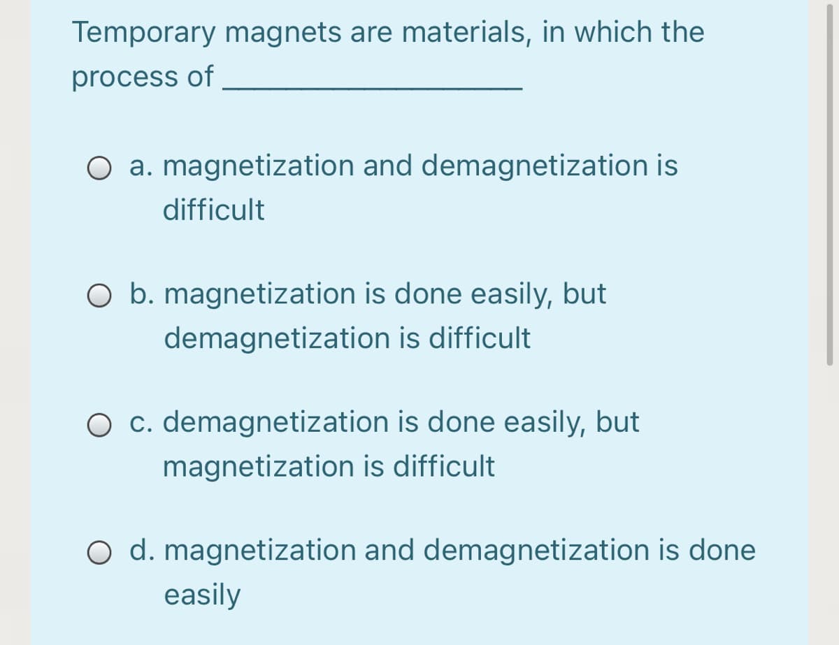 Temporary magnets are materials, in which the
process of
O a. magnetization and demagnetization is
difficult
O b. magnetization is done easily, but
demagnetization is difficult
c. demagnetization is done easily, but
magnetization is difficult
O d. magnetization and demagnetization is done
easily
