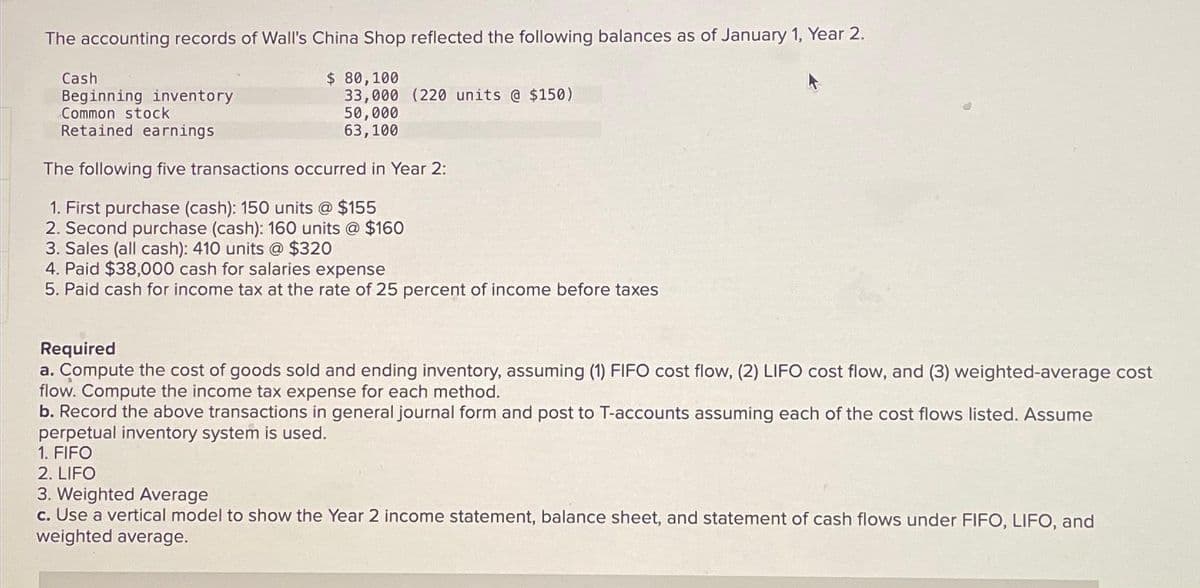 The accounting records of Wall's China Shop reflected the following balances as of January 1, Year 2.
$ 80,100
33,000 (220 units @ $150)
50,000
63,100
Cash
Beginning inventory
Common stock
Retained earnings
The following five transactions occurred in Year 2:
1. First purchase (cash): 150 units @ $155
2. Second purchase (cash): 160 units @ $160
3. Sales (all cash): 410 units @ $320
4. Paid $38,000 cash for salaries expense
5. Paid cash for income tax at the rate of 25 percent of income before taxes
Required
a. Compute the cost of goods sold and ending inventory, assuming (1) FIFO cost flow, (2) LIFO cost flow, and (3) weighted-average cost
flow. Compute the income tax expense for each method.
b. Record the above transactions in general journal form and post to T-accounts assuming each of the cost flows listed. Assume
perpetual inventory system is used.
1. FIFO
2. LIFO
3. Weighted Average
c. Use a vertical model to show the Year 2 income statement, balance sheet, and statement of cash flows under FIFO, LIFO, and
weighted average.