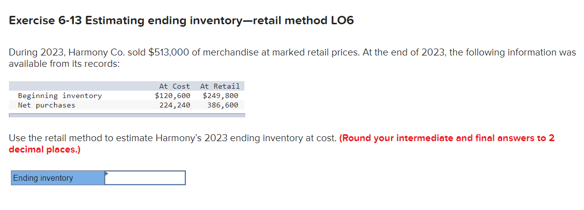Exercise 6-13 Estimating ending inventory-retail method LO6
During 2023, Harmony Co. sold $513,000 of merchandise at marked retail prices. At the end of 2023, the following information was
available from its records:
Beginning inventory
Net purchases
At Cost
$120,600
224, 240
Ending inventory
At Retail
$249,800
386,600
Use the retail method to estimate Harmony's 2023 ending inventory at cost. (Round your intermediate and final answers to 2
decimal places.)