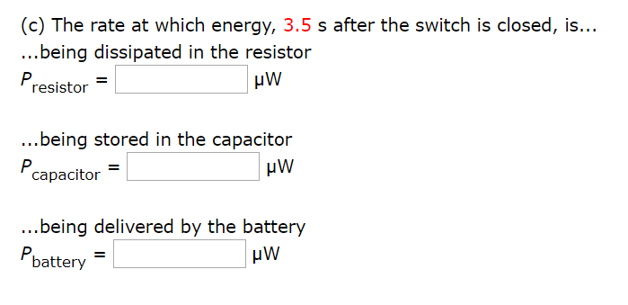 (c) The rate at which energy, 3.5 s after the switch is closed, is...
...being dissipated in the resistor
µW
Presistor
...being stored in the capacitor
P,
capacitor
μW
...being delivered by the battery
µW
Pbattery
