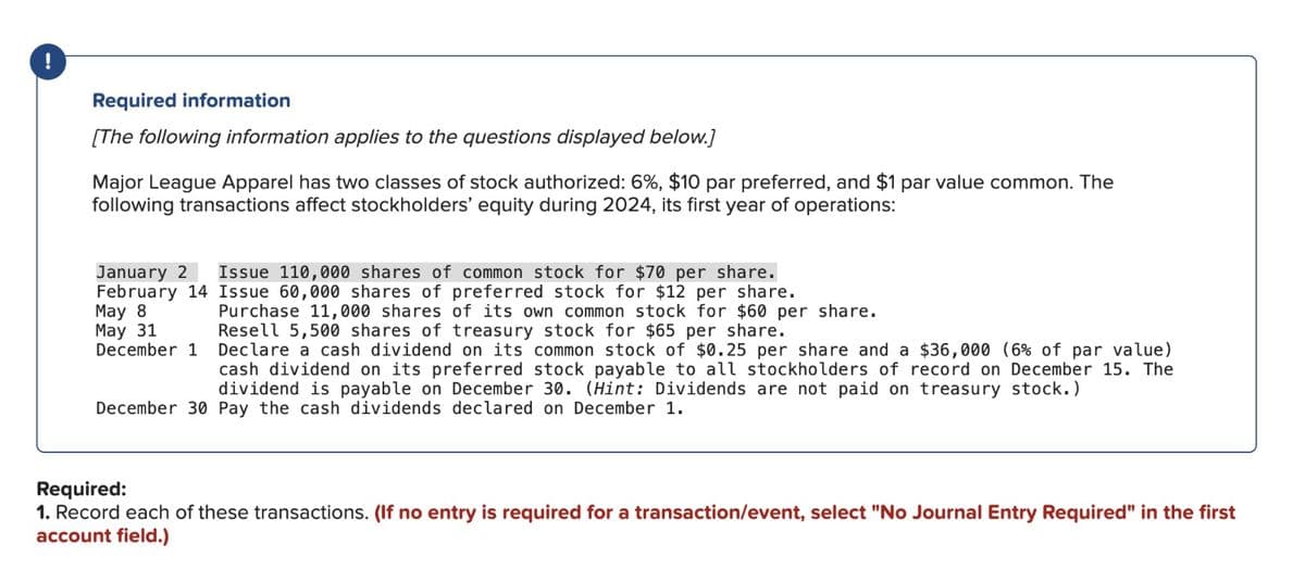!
Required information
[The following information applies to the questions displayed below.]
Major League Apparel has two classes of stock authorized: 6%, $10 par preferred, and $1 par value common. The
following transactions affect stockholders' equity during 2024, its first year of operations:
January 2 Issue 110,000 shares of common stock for $70 per share.
February 14 Issue 60,000 shares of preferred stock for $12 per share.
May 8
May 31
December 1
Purchase 11,000 shares of its own common stock for $60 per share.
Resell 5,500 shares of treasury stock for $65 per share.
Declare a cash dividend on its common stock of $0.25 per share and a $36,000 (6% of par value)
cash dividend on its preferred stock payable to all stockholders of record on December 15. The
dividend is payable on December 30. (Hint: Dividends are not paid on treasury stock.)
December 30 Pay the cash dividends declared on December 1.
Required:
1. Record each of these transactions. (If no entry is required for a transaction/event, select "No Journal Entry Required" in the first
account field.)