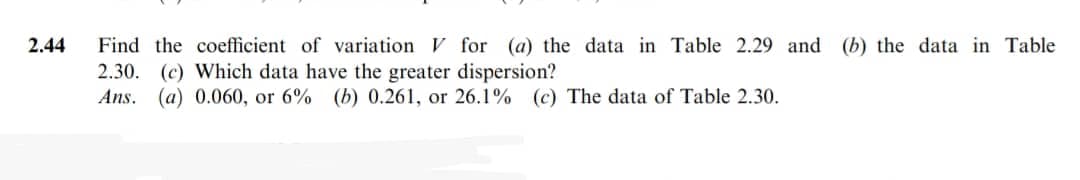 2.44
Find the coefficient of variation V for (a) the data in Table 2.29 and (b) the data in Table
2.30. (c) Which data have the greater dispersion?
Ans. (a) 0.060, or 6% (b) 0.261, or 26.1% (c) The data of Table 2.30.