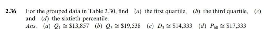 2.36
For the grouped data in Table 2.30, find (a) the first quartile, (b) the third quartile, (c)
and (d) the sixtieth percentile.
Ans. (a) Q₁ $13,857 (b) Q3 $19,538 (c) D3 $14,333 (d) P60 $17,333