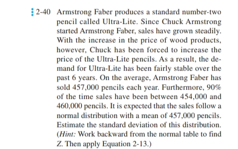 2-40 Armstrong Faber produces a standard number-two
pencil called Ultra-Lite. Since Chuck Armstrong
started Armstrong Faber, sales have grown steadily.
With the increase in the price of wood products,
however, Chuck has been forced to increase the
price of the Ultra-Lite pencils. As a result, the de-
mand for Ultra-Lite has been fairly stable over the
past 6 years. On the average, Armstrong Faber has
sold 457,000 pencils each year. Furthermore, 90%
of the time sales have been between 454,000 and
460,000 pencils. It is expected that the sales follow a
normal distribution with a mean of 457,000 pencils.
Estimate the standard deviation of this distribution.
(Hint: Work backward from the normal table to find
Z. Then apply Equation 2-13.)