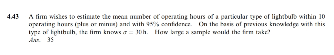 4.43
A firm wishes to estimate the mean number of operating hours of a particular type of lightbulb within 10
operating hours (plus or minus) and with 95% confidence. On the basis of previous knowledge with this
type of lightbulb, the firm knows o = 30 h. How large a sample would the firm take?
Ans. 35