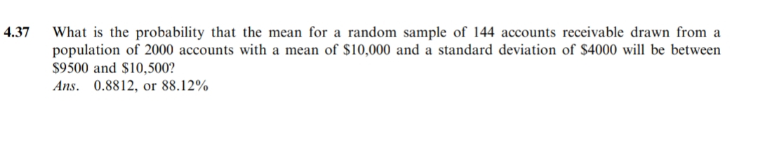 4.37
What is the probability that the mean for a random sample of 144 accounts receivable drawn from a
population of 2000 accounts with a mean of $10,000 and a standard deviation of $4000 will be between
$9500 and $10,500?
Ans. 0.8812, or 88.12%