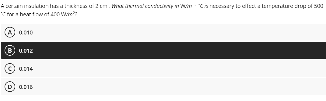 A certain insulation has a thickness of 2 cm. What thermal conductivity in W/m. *C is necessary to effect a temperature drop of 500
*C for a heat flow of 400 W/m²?
A 0.010
0.012
0.014
0.016