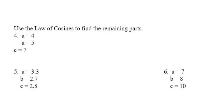 Use the Law of Cosines to find the remaining parts.
4. a = 4
a = 5
c = 7
5. a = 3.3
6. a = 7
b = 2.7
b = 8
c = 2.8
c = 10
