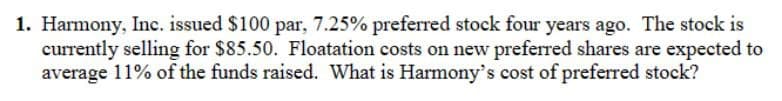 1. Harmony, Inc. issued $100 par, 7.25% preferred stock four years ago. The stock is
currently selling for $85.50. Floatation costs on new preferred shares are expected to
average 11% of the funds raised. What is Harmony's cost of preferred stock?