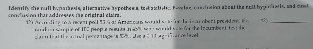 Identify the null hypothesis, alternative hypothesis, test statistic, P-value, conclusion about the null hypothesis, and final
conclusion that addresses the original claim.
42) According to a recent poll 53% of Americans would vote for the incumbent president. If a
random sample of 100 people results in 45% who would vote for the incumbent, test the
claim that the actual percentage is 53%. Use a 0.10 significance level.
42)