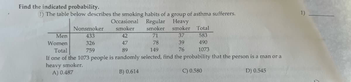 Find the indicated probability.
(1) The table below describes the smoking habits of a group of asthma sufferers.
Heavy
Occasional
smoker
42
smoker Total
583
Men
71
37
Women
47
78
39
490
Total
89
149
76
1073
If one of the 1073 people is randomly selected, find the probability that the person is a man or a
heavy smoker.
A) 0.487
B) 0.614
C) 0.580
D) 0.545
Nonsmoker
433
326
759
Regular
smoker
1)