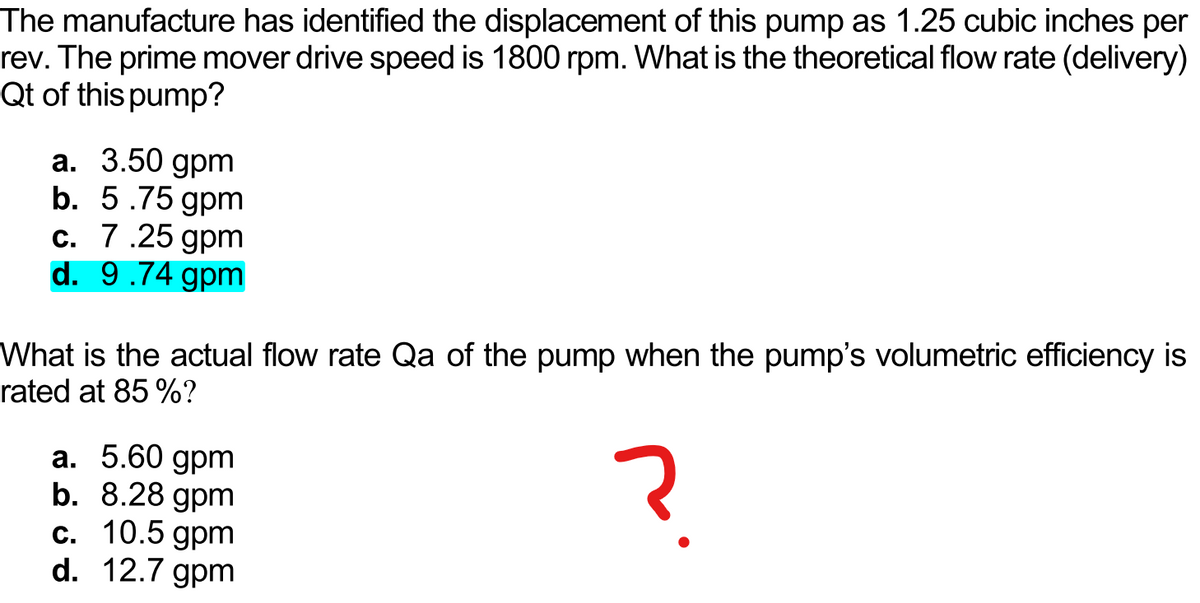 The manufacture has identified the displacement of this pump as 1.25 cubic inches per
rev. The prime mover drive speed is 1800 rpm. What is the theoretical flow rate (delivery)
Qt of this pump?
a. 3.50 gpm
b. 5.75 gpm
c. 7.25 gpm
d. 9.74 gpm
What is the actual flow rate Qa of the pump when the pump's volumetric efficiency is
rated at 85 %?
a. 5.60 gpm
b. 8.28 gpm
c. 10.5 gpm
d. 12.7 gpm
