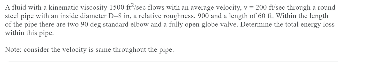 A fluid with a kinematic viscosity 1500 ft2/sec flows with an average velocity, v = 200 ft/sec through a round
steel pipe with an inside diameter D=8 in, a relative roughness, 900 and a length of 60 ft. Within the length
of the pipe there are two 90 deg standard elbow and a fully open globe valve. Determine the total energy loss
within this pipe.
Note: consider the velocity is same throughout the pipe.
