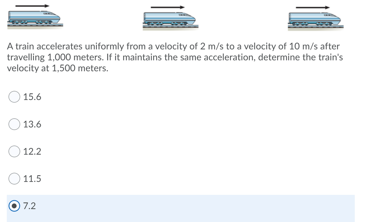 A train accelerates uniformly from a velocity of 2 m/s to a velocity of 10 m/s after
travelling 1,000 meters. If it maintains the same acceleration, determine the train's
velocity at 1,500 meters.
15.6
13.6
12.2
11.5
7.2
