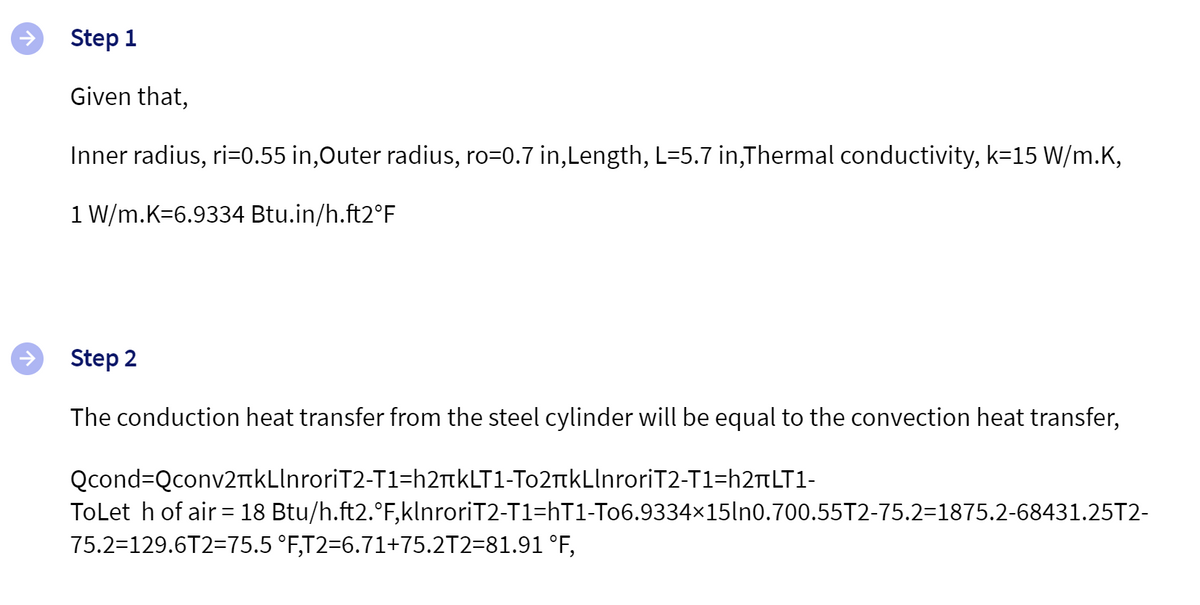 Step 1
Given that,
Inner radius, ri=0.55 in,Outer radius, ro=0.7 in,Length, L=5.7 in,Thermal conductivity, k=15 W/m.K,
1 W/m.K=6.9334 Btu.in/h.ft2°F
Step 2
The conduction heat transfer from the steel cylinder will be equal to the convection heat transfer,
Qcond=Qconv2+kLlnroriT2-T1=h2kLT1-To2äkLlnroriT2-T1=h2¬LT1-
ToLet h of air = 18 Btu/h.ft2.°F,klnroriT2-T1=hT1-To6.9334×15ln0.700.55T2-75.2=1875.2-68431.25T2-
75.2=129.6T2=75.5 °F,T2=6.71+75.2T2=81.91 °F,