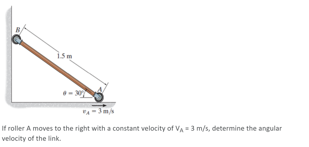 B
1.5 m
0 = 30°%
VA = 3 m/s
If roller A moves to the right with a constant velocity of VA = 3 m/s, determine the angular
velocity of the link.
