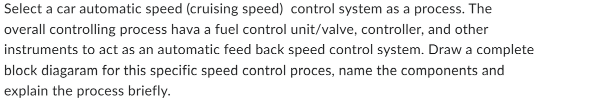 Select a car automatic speed (cruising speed) control system as a process. The
overall controlling process hava a fuel control unit/valve, controller, and other
instruments to act as an automatic feed back speed control system. Draw a complete
block diagaram for this specific speed control proces, name the components and
explain the process briefly.