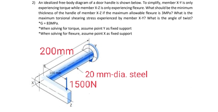 2) An idealized free-body diagram of a door handle is shown below. To simplify, member X-Y is only
experiencing torque while member X-Z is only experiencing flexure. What should be the minimum
thickness of the handle of member X-Z if the maximum allowable flexure is 3MPa? What is the
maximum torsional shearing stress experienced by member X-Y? What is the angle of twist?
*G=83MPa.
*When solving for torque, assume point Y as fixed support
*When solving for flexure, assume point X as fixed support
200mm
100 mm
20 mm-dia. steel
11500N
N