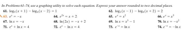 In Problems 61–74, use a graphing utility to solve each equation. Express your answer rounded to two decimal places.
61. logs(x + 1) – log4(x – 2) = 1
62. log2 (x – 1) – log6(x + 2) = 2
63. e* = -x
64. e2* = x + 2
65. e* = x²
66. e* = x
69. In x = x – 1
73. e* = In x
67. In x = -x
68. In (2x) = -x + 2
70. In x = -x?
71. e + In x = 4
72. e - In xr = 4
74. e = -In x
