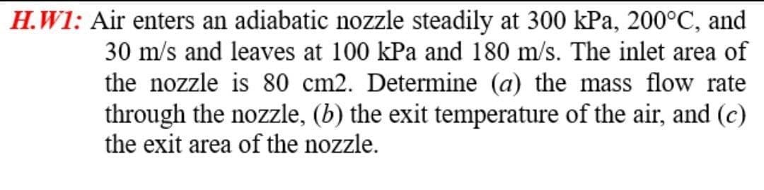 H.W1: Air enters an adiabatic nozzle steadily at 300 kPa, 200°C, and
30 m/s and leaves at 100 kPa and 180 m/s. The inlet area of
the nozzle is 80 cm2. Determine (a) the mass flow rate
through the nozzle, (b) the exit temperature of the air, and (c)
the exit area of the nozzle.