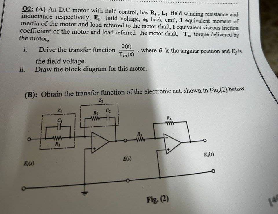 Q2: (A) An D.C motor with field control, has R, Lf field winding resistance and
inductance respectively, Ef feild voltage, e back emf., J equivalent moment of
inertia of the motor and load referred to the motor shaft, f equivalent viscous friction
coefficient of the motor and load referred the motor shaft, Tm torque delivered by
the motor,
i. Drive the transfer function
the field voltage.
e(s)
Tm(s)
, where is the angular position and Er is
ii.
Draw the block diagram for this motor.
(B): Obtain the transfer function of the electronic cct. shown in Fig.(2) below
ZI
C₁
Z2
C₂
R
Es)
www
R₁
E(s)
R3
ww
Fig. (2)
Es)