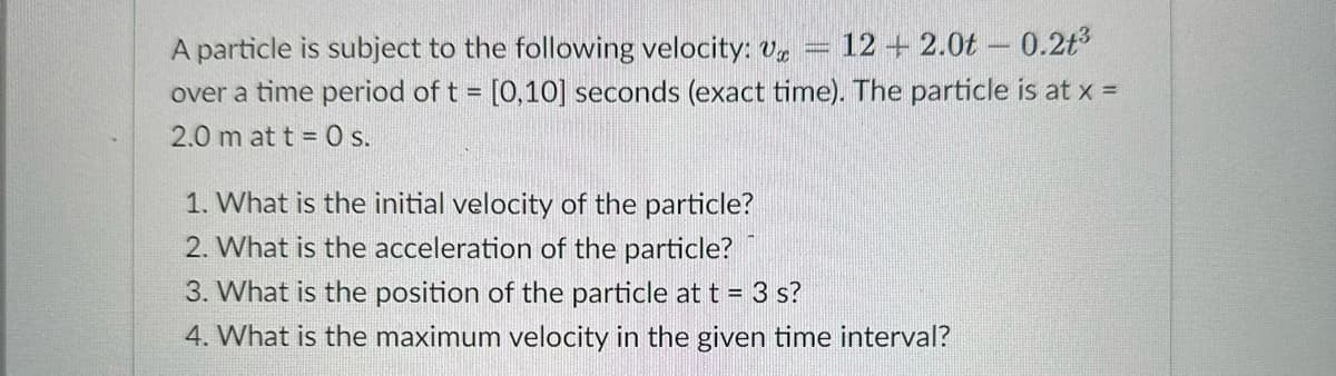 A particle is subject to the following velocity: Ux 122.0t 0.21³
over a time period of t = [0,10] seconds (exact time). The particle is at x =
2.0 m at t = 0 s.
1. What is the initial velocity of the particle?
2. What is the acceleration of the particle?
3. What is the position of the particle at t = 3 s?
4. What is the maximum velocity in the given time interval?