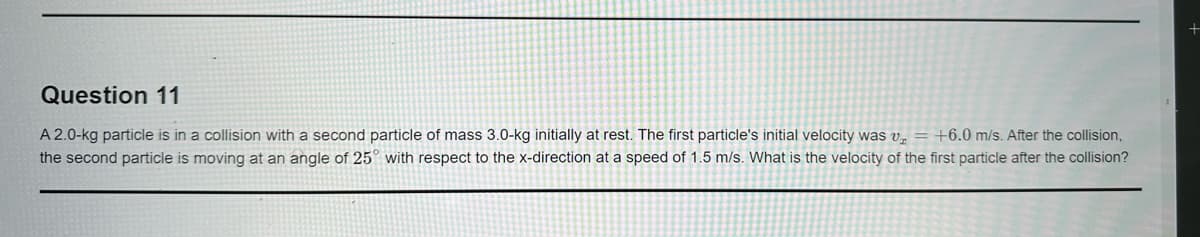 Question 11
A 2.0-kg particle is in a collision with a second particle of mass 3.0-kg initially at rest. The first particle's initial velocity was v₂ = +6.0 m/s. After the collision,
the second particle is moving at an angle of 25° with respect to the x-direction at a speed of 1.5 m/s. What is the velocity of the first particle after the collision?