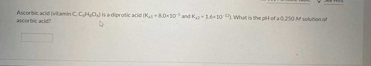 Jee HimL
Ascorbic acid (vitamin C, C6H;O6) is a diprotic acid (Ka1 = 8.0×10 and Ka2 = 1.6×10¯12). What is the pH of a 0.250 M solution of
ascorbic acid?
