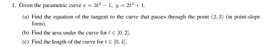 1. Given the parametric curve x =
3t2 – 1, y = 2t3+ 1.
(a) Find the equation of the tangent to the curve that passes through the point (2,3) (in point-slope
form).
(b) Find the area under the curve for t € [0, 2].
(c) Find the length of the curve for t E [0,4].
